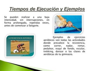Ejemplos de ejercicios
aeróbicos son todas las actividades
donde prevalece la resistencia,
como correr, nadar, remar,
pedalear, esquí de fondo, escalar,
trekking, danzar o las clases de
aeróbicas de tu gimnasio.
Se pueden realizar a una baja
intensidad, sin interrupciones, en
forma prolongada, repetidas veces,
antes de comenzar a fatigarte.
 