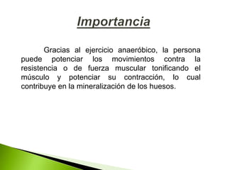 Gracias al ejercicio anaeróbico, la persona
puede potenciar los movimientos contra la
resistencia o de fuerza muscular tonificando el
músculo y potenciar su contracción, lo cual
contribuye en la mineralización de los huesos.
 