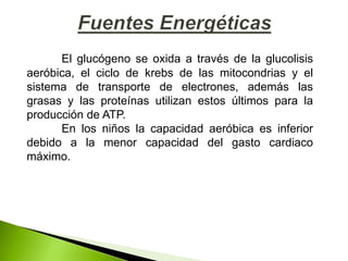 El glucógeno se oxida a través de la glucolisis
aeróbica, el ciclo de krebs de las mitocondrias y el
sistema de transporte de electrones, además las
grasas y las proteínas utilizan estos últimos para la
producción de ATP.
En los niños la capacidad aeróbica es inferior
debido a la menor capacidad del gasto cardiaco
máximo.
 
