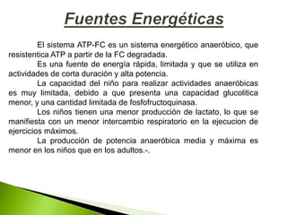 El sistema ATP-FC es un sistema energético anaeróbico, que
resistentica ATP a partir de la FC degradada.
Es una fuente de energía rápida, limitada y que se utiliza en
actividades de corta duración y alta potencia.
La capacidad del niño para realizar actividades anaeróbicas
es muy limitada, debido a que presenta una capacidad glucolitica
menor, y una cantidad limitada de fosfofructoquinasa.
Los niños tienen una menor producción de lactato, lo que se
manifiesta con un menor intercambio respiratorio en la ejecucion de
ejercicios máximos.
La producción de potencia anaeróbica media y máxima es
menor en los niños que en los adultos.-.
 