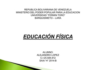 REPUBLICA BOLIVARIANA DE VENEZUELA
MINISTERIO DEL PODER POPULAR PARA LA EDUCACION
UNIVERSIDAD “FERMIN TORO”
BARQUISIMETO – LARA
EDUCACIÓN FÍSICA
ALUMNO:
ALEJANDRO LOPEZ
C.I:25.584.812
SAIA “H” 2014-B
 