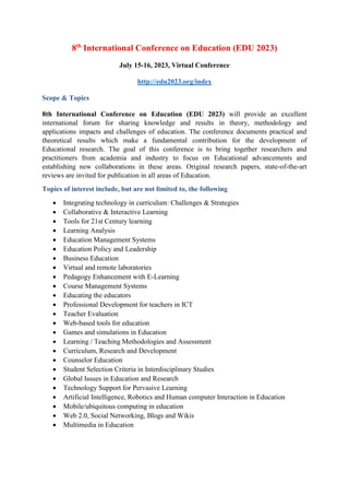 8th
International Conference on Education (EDU 2023)
July 15-16, 2023, Virtual Conference
http://edu2023.org/index
Scope & Topics
8th International Conference on Education (EDU 2023) will provide an excellent
international forum for sharing knowledge and results in theory, methodology and
applications impacts and challenges of education. The conference documents practical and
theoretical results which make a fundamental contribution for the development of
Educational research. The goal of this conference is to bring together researchers and
practitioners from academia and industry to focus on Educational advancements and
establishing new collaborations in these areas. Original research papers, state-of-the-art
reviews are invited for publication in all areas of Education.
Topics of interest include, but are not limited to, the following
 Integrating technology in curriculum: Challenges & Strategies
 Collaborative & Interactive Learning
 Tools for 21st Century learning
 Learning Analysis
 Education Management Systems
 Education Policy and Leadership
 Business Education
 Virtual and remote laboratories
 Pedagogy Enhancement with E-Learning
 Course Management Systems
 Educating the educators
 Professional Development for teachers in ICT
 Teacher Evaluation
 Web-based tools for education
 Games and simulations in Education
 Learning / Teaching Methodologies and Assessment
 Curriculum, Research and Development
 Counselor Education
 Student Selection Criteria in Interdisciplinary Studies
 Global Issues in Education and Research
 Technology Support for Pervasive Learning
 Artificial Intelligence, Robotics and Human computer Interaction in Education
 Mobile/ubiquitous computing in education
 Web 2.0, Social Networking, Blogs and Wikis
 Multimedia in Education
 