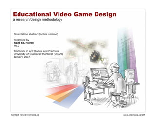 Educational Video Game Design
 a research/design methodology



  Dissertation abstract (online version)

  Presented by
  René St. Pierre
  Ph.D

  Doctorate in Art Studies and Practices
  University of Quebec at Montreal (UQAM)
  January 2007




Contact: rene@clikmedia.ca                  www.clikmedia.ca/CM
 