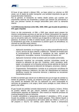 Gas Natural Licuado – Tecnología y Mercado
2
Al licuar el gas natural y obtener GNL, se logra reducir su volumen en 600
veces, con el objeto de poder transportar una cantidad importante de gas en
buques llamados metaneros.
Por lo general, el transporte se realiza desde países que cuentan con
importantes reservas de excedentes a países que carecen de yacimientos o
bien que precisan fuentes de energía adicionales para cubrir su demanda
interna.
1.2.2 Diferencias técnicas entre GNL, GNS, GNC, gas licuado de petróleo y
GTL (gas a líquido)
Como se dijo previamente, el GNL y GNS (gas natural seco) poseen los
mismos componentes químicos ya que son el mismo hidrocarburo (la mayoría
es metano con un pequeño porcentaje de etano). La diferencia es el estado en
que se encuentra cada uno: mientras que el segundo se halla seco (en estado
gaseoso), el primero se halla en estado líquido, para lo cual se ha disminuido
su temperatura (por ende, al mantenerse su presión igual a la atmosférica, su
volumen es casi 600 veces inferior).
Los usos más comunes del gas natural son:
- Aplicación doméstica: en el hogar el gas se utiliza principalmente para la
cocina, servicio de agua caliente y calefacción. También se emplea para
el funcionamiento de lavadoras y secadoras de ropa, equipos de
refrigeración, lavavajillas, neveras, incineradoras de basura, etc.
- Aplicación Comercial: similar al anterior pero en locales comerciales.
- Aplicación Industrial: los principales sectores industriales donde se
propicia la utilización de gas son: Cerámica, vidrio, porcelana, textil,
papel, y en especial, en la industria química donde además de fuente de
calor es importante para la obtención de hidrogeno, amoniaco, metanol.
- Cogeneración Termoeléctrica: consiste en la producción simultánea de
energía mecánica o eléctrica y de calor útil, obteniéndose los máximos
beneficios cuando los consumos térmicos y eléctricos se encuentran
físicamente próximos.
El GNC es también gas natural con la diferencia de que en lugar de cambiar su
estado de gaseoso a líquido, se conserva como gas en tanques metálicos a
una presión de alrededor 200 bar. Su aplicación es como combustible en
vehículos de pasajeros o de carga y tiene como ventajas su costo inferior al
gasoil y las naftas.
El gas licuado de petróleo consiste básicamente en propano y butano. Ambos
se pueden obtener del gas natural mediante procesos que logren su
condensación seguidos de destilación. Otra manera es mediante procesos de
cracking llevados a cabo en refinerías.
A presión atmosférica y temperatura ambiente (1 atmósfera y 20°C), el gas
licuado de petróleo se encuentra en estado gaseoso. Para obtener líquido a
presión atmosférica, la temperatura del butano debe ser inferior a -0,5°C y la
del propano a -42,2°C. En cambio, para obtener líquido a temperatura
 