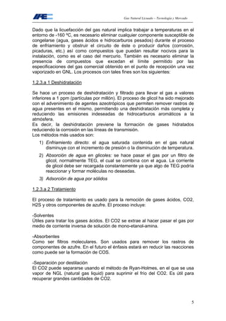 Gas Natural Licuado – Tecnología y Mercado
5
Dado que la licuefacción del gas natural implica trabajar a temperaturas en el
entorno de -160 ºC, es necesario eliminar cualquier componente susceptible de
congelarse (agua, gases ácidos e hidrocarburos pesados) durante el proceso
de enfriamiento y obstruir el circuito de éste o producir daños (corrosión,
picaduras, etc.) así como compuestos que puedan resultar nocivos para la
instalación, como es el caso del mercurio. También es necesario eliminar la
presencia de compuestos que excedan el límite permitido por las
especificaciones del gas comercial obtenido en el punto de recepción una vez
vaporizado en GNL. Los procesos con tales fines son los siguientes:
1.2.3.a 1 Deshidratación
Se hace un proceso de deshidratación y filtrado para llevar el gas a valores
inferiores a 1 ppm (partículas por millón). El proceso de glicol ha sido mejorado
con el advenimiento de agentes azeotrópicos que permiten remover rastros de
agua presentes en el mismo, permitiendo una deshidratación más completa y
reduciendo las emisiones indeseadas de hidrocarburos aromáticos a la
atmósfera.
Es decir, la deshidratación previene la formación de gases hidratados
reduciendo la corrosión en las líneas de transmisión.
Los métodos más usados son:
1) Enfriamiento directo: el agua saturada contenida en el gas natural
disminuye con el incremento de presión o la disminución de temperatura.
2) Absorción de agua en glicoles: se hace pasar el gas por un filtro de
glicol, normalmente TEG, el cual se combina con el agua. La corriente
de glicol debe ser recargada constantemente ya que algo de TEG podría
reaccionar y formar moléculas no deseadas.
3) Adsorción de agua por sólidos
1.2.3.a 2 Tratamiento
El proceso de tratamiento es usado para la remoción de gases ácidos, CO2,
H2S y otros componentes de azufre. El proceso incluye:
-Solventes
Útiles para tratar los gases ácidos. El CO2 se extrae al hacer pasar el gas por
medio de corriente inversa de solución de mono-etanol-amina.
-Absorbentes
Como ser filtros moleculares. Son usados para remover los rastros de
componentes de azufre. En el futuro el énfasis estará en reducir las reacciones
como puede ser la formación de COS.
-Separación por destilación
El CO2 puede separarse usando el método de Ryan-Holmes, en el que se usa
vapor de NGL (natural gas liquid) para suprimir el frío del CO2. Es útil para
recuperar grandes cantidades de CO2.
 