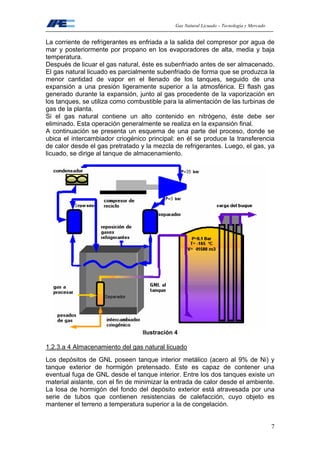 Gas Natural Licuado – Tecnología y Mercado
7
La corriente de refrigerantes es enfriada a la salida del compresor por agua de
mar y posteriormente por propano en los evaporadores de alta, media y baja
temperatura.
Después de licuar el gas natural, éste es subenfriado antes de ser almacenado.
El gas natural licuado es parcialmente subenfriado de forma que se produzca la
menor cantidad de vapor en el llenado de los tanques, seguido de una
expansión a una presión ligeramente superior a la atmosférica. El flash gas
generado durante la expansión, junto al gas procedente de la vaporización en
los tanques, se utiliza como combustible para la alimentación de las turbinas de
gas de la planta.
Si el gas natural contiene un alto contenido en nitrógeno, éste debe ser
eliminado. Esta operación generalmente se realiza en la expansión final.
A continuación se presenta un esquema de una parte del proceso, donde se
ubica el intercambiador criogénico principal: en él se produce la transferencia
de calor desde el gas pretratado y la mezcla de refrigerantes. Luego, el gas, ya
licuado, se dirige al tanque de almacenamiento.
Ilustración 4
1.2.3.a 4 Almacenamiento del gas natural licuado
Los depósitos de GNL poseen tanque interior metálico (acero al 9% de Ni) y
tanque exterior de hormigón pretensado. Este es capaz de contener una
eventual fuga de GNL desde el tanque interior. Entre los dos tanques existe un
material aislante, con el fin de minimizar la entrada de calor desde el ambiente.
La losa de hormigón del fondo del depósito exterior está atravesada por una
serie de tubos que contienen resistencias de calefacción, cuyo objeto es
mantener el terreno a temperatura superior a la de congelación.
 