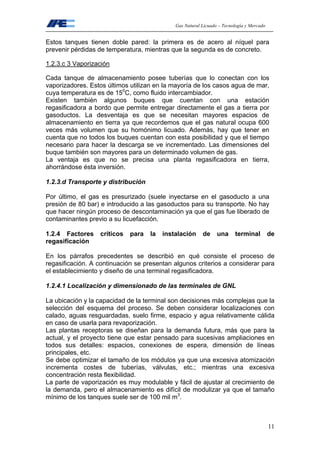 Gas Natural Licuado – Tecnología y Mercado
11
Estos tanques tienen doble pared: la primera es de acero al níquel para
prevenir pérdidas de temperatura, mientras que la segunda es de concreto.
1.2.3.c 3 Vaporización
Cada tanque de almacenamiento posee tuberías que lo conectan con los
vaporizadores. Estos últimos utilizan en la mayoría de los casos agua de mar,
cuya temperatura es de 150
C, como fluido intercambiador.
Existen también algunos buques que cuentan con una estación
regasificadora a bordo que permite entregar directamente el gas a tierra por
gasoductos. La desventaja es que se necesitan mayores espacios de
almacenamiento en tierra ya que recordemos que el gas natural ocupa 600
veces más volumen que su homónimo licuado. Además, hay que tener en
cuenta que no todos los buques cuentan con esta posibilidad y que el tiempo
necesario para hacer la descarga se ve incrementado. Las dimensiones del
buque también son mayores para un determinado volumen de gas.
La ventaja es que no se precisa una planta regasificadora en tierra,
ahorrándose ésta inversión.
1.2.3.d Transporte y distribución
Por último, el gas es presurizado (suele inyectarse en el gasoducto a una
presión de 80 bar) e introducido a las gasoductos para su transporte. No hay
que hacer ningún proceso de descontaminación ya que el gas fue liberado de
contaminantes previo a su licuefacción.
1.2.4 Factores críticos para la instalación de una terminal de
regasificación
En los párrafos precedentes se describió en qué consiste el proceso de
regasificación. A continuación se presentan algunos criterios a considerar para
el establecimiento y diseño de una terminal regasificadora.
1.2.4.1 Localización y dimensionado de las terminales de GNL
La ubicación y la capacidad de la terminal son decisiones más complejas que la
selección del esquema del proceso. Se deben considerar localizaciones con
calado, aguas resguardadas, suelo firme, espacio y agua relativamente cálida
en caso de usarla para revaporización.
Las plantas receptoras se diseñan para la demanda futura, más que para la
actual, y el proyecto tiene que estar pensado para sucesivas ampliaciones en
todos sus detalles: espacios, conexiones de espera, dimensión de líneas
principales, etc.
Se debe optimizar el tamaño de los módulos ya que una excesiva atomización
incrementa costes de tuberías, válvulas, etc.; mientras una excesiva
concentración resta flexibilidad.
La parte de vaporización es muy modulable y fácil de ajustar al crecimiento de
la demanda, pero el almacenamiento es difícil de modulizar ya que el tamaño
mínimo de los tanques suele ser de 100 mil m3
.
 