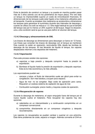 Gas Natural Licuado – Tecnología y Mercado
12
Entre la decisión de construir un tanque y su puesta en marcha pueden pasar
más de 3 años (siendo uno de los parámetros de mayor plazo). Por otro lado
un tanque no imprescindible supone un coste de inmovilización financiera. El
dimensionado de los tanques suele estar ligado a los metaneros utilizados para
el transporte. Cuando se emplean dos metaneros se acostumbra a dimensionar
los tanques para garantizar el suministro durante dos intervalos de descarga y
cuando se utiliza uno solo se reduce a 1,5. Otra regla habitual es que el tamaño
del tanque sea por lo menos un 25% superior al del buque. Según la situación,
una u otra condición será la que se use para definir el volumen del tanque.
1.2.4.2 Descarga y almacenamiento de GNL
Los brazos de descarga se dimensionan para descargar un barco en 12 horas.
Las líneas que conectan los brazos de descarga con el tanque se mantienen
frías cuando no están en operación, recirculando GNL desde las bombas de
descarga de los tanques. Al irse llenando de líquido el tanque, los vapores
desplazados retornan a los depósitos del metanero.
1.2.4.3 Vaporización
Para este proceso existen dos opciones:
a) vaporizar a baja presión y después comprimir hasta la presión de
exportación.
b) Bombear el líquido hasta la presión de exportación y después vaporizar.
Esta es la más económica y la más utilizada.
Los vaporizadores pueden ser:
- carcaza y tubos: el fluido de intercambio suele ser glicol para evitar su
congelación. Son más baratos y ocupan poco espacio.
- Agua de mar: no se congelan. Bajo coste de operación pero caros.
Requieren un costoso sistema de captación de agua de mar.
- Combustión sumergida: precio medio y mayores costes de operación.
1.2.4.4 Recuperación de vapores
Durante la descarga de metaneros, el vapor empujado fuera del tanque por el
nuevo líquido vuelve al metanero. Para recuperar los vapores hay dos
opciones:
a) calentarlos en un intercambiador y a continuación comprimirlos en un
compresor convencional.
b) comprimirlos directamente en un compresor criogénico y después
recondensarlos.
Los vapores no recuperados se pueden ventear o quemar en una antorcha.
Ésta tiene problemas de coste, espacio e imagen. Además convierte el CH4 en
 