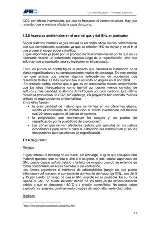 Gas Natural Licuado – Tecnología y Mercado
13
CO2, con efecto invernadero, por eso es frecuente el venteo en altura. Hay que
recordar que el metano afecta la capa de ozono.
1.2.5 Aspectos ambientales en el uso del gas y del GNL en particular
Según distintos informes el gas natural es un combustible menos contaminante
que sus competidores sustitutos ya que su relación H/C es mayor y es el H el
que provee el mayor poder calorífico.
El gas importado ya pasó por un proceso de descontaminación por lo que no es
necesario hacerle un tratamiento especial luego de la regasificación, sino que
sólo hay que presurizarlo para su inyección en el gasoducto.
Entre los puntos en contra figura el impacto que causaría la instalación de la
planta regasificadora y su correspondiente muelle de descarga. En este sentido
hay que aclarar que existen algunos antecedentes de accidentes que
resultaron fatales. El más cercano fue el ocurrido en Argelia en el año 2004.
En principio podría decirse que el gas es un combustible menos contaminante
que los otros hidrocarburos como fuel-oil por poseer menos cantidad de
sulfuros y más cantidad de átomos de hidrógeno por cada carbono. Esto último
reduce la producción de CO2. Sin embargo, los proyectos han recibido muchas
críticas de organizaciones ambientalistas.
Entre ellas figuran:
• la gran cantidad de metano que se ventea en las diferentes etapas,
siendo el coeficiente de contribución al efecto invernadero del metano
casi 22 veces superior al dióxido de carbono.
• la peligrosidad que representan los buques y las plantas de
regasificación por la posibilidad de explosiones5
.
• Las zonas que se ven afectadas (selvas, por ejemplo) en los países
exportadores para llevar a cabo la extracción del hidrocarburo y en los
importadores para las plantas de regasificación.
1.2.6 Seguridad
Riesgos
El gas natural (el metano) no es toxico, sin embargo, al igual que cualquier otro
material gaseoso que no sea el aire o el oxígeno, el gas natural vaporizado de
GNL puede causar asfixia debido a la falta de oxigeno cuando se extiende en
forma concentrada en áreas cerradas y sin ventilación.
Los límites superiores e inferiores de inflamabilidad (rango en que puede
inflamarse) del metano, el componente dominante del vapor de GNL, son del 5
y 15 por ciento. El riesgo de que el GNL explote no es probable. En su forma
líquida el GNL no puede explotar dentro de los tanques de almacenamiento
debido a que se almacena -160°C y a presión atmosférica. No puede haber
explosión sin presión, confinamiento o nubes de vapor altamente obstruidas.
Medidas
5
http://www.concienciaplanetaria.org/gnl002.htm
 