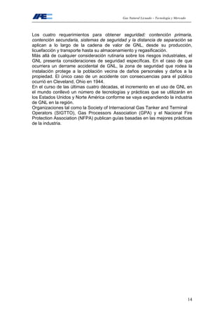 Gas Natural Licuado – Tecnología y Mercado
14
Los cuatro requerimientos para obtener seguridad: contención primaria,
contención secundaria, sistemas de seguridad y la distancia de separación se
aplican a lo largo de la cadena de valor de GNL, desde su producción,
licuefacción y transporte hasta su almacenamiento y regasificación.
Más allá de cualquier consideración rutinaria sobre los riesgos industriales, el
GNL presenta consideraciones de seguridad específicas. En el caso de que
ocurriera un derrame accidental de GNL, la zona de seguridad que rodea la
instalación protege a la población vecina de daños personales y daños a la
propiedad. El único caso de un accidente con consecuencias para el público
ocurrió en Cleveland, Ohio en 1944.
En el curso de las últimas cuatro décadas, el incremento en el uso de GNL en
el mundo conllevó un número de tecnologías y prácticas que se utilizarán en
los Estados Unidos y Norte América conforme se vaya expandiendo la industria
de GNL en la región.
Organizaciones tal como la Society of Internacional Gas Tanker and Terminal
Operators (SIGTTO), Gas Processors Association (GPA) y el Nacional Fire
Protection Association (NFPA) publican guías basadas en las mejores prácticas
de la industria.
 