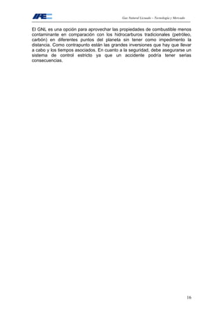 Gas Natural Licuado – Tecnología y Mercado
16
El GNL es una opción para aprovechar las propiedades de combustible menos
contaminante en comparación con los hidrocarburos tradicionales (petróleo,
carbón) en diferentes puntos del planeta sin tener como impedimento la
distancia. Como contrapunto están las grandes inversiones que hay que llevar
a cabo y los tiempos asociados. En cuanto a la seguridad, debe asegurarse un
sistema de control estricto ya que un accidente podría tener serias
consecuencias.
 