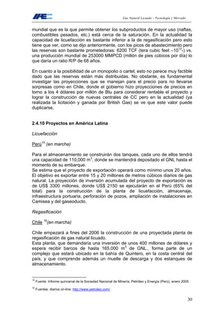 Gas Natural Licuado – Tecnología y Mercado
30
mundial que es la que permite obtener los subproductos de mayor uso (naftas,
combustibles pesados, etc.) está cerca de la saturación. En la actualidad la
capacidad de licuefacción es bastante inferior a la de regasificación pero esto
tiene que ver, como se dijo anteriormente, con los picos de abastecimiento pero
las reservas son bastante prometedoras: 6200 TCF (tera cubic feet –1012
-) vs.
una producción mundial de 253000 MMPCD (millón de pies cúbicos por día) lo
que daría un ratio R/P de 68 años.
En cuanto a la posibilidad de un monopolio o cartel, esto no parece muy factible
dado que las reservas están más distribuidas. No obstante, es fundamental
investigar las proyecciones que se manejan para el precio para no llevarse
sorpresas como en Chile, donde el gobierno hizo proyecciones de precios en
torno a los 4 dólares por millón de Btu para considerar rentable el proyecto y
lograr la construcción de nuevas centrales de CC pero en la actualidad (ya
realizada la licitación y ganada por British Gas) se ve que este valor puede
duplicarse.
2.4.10 Proyectos en América Latina
Licuefacción
Perú15
(en marcha)
Para el almacenamiento se construirán dos tanques, cada uno de ellos tendrá
una capacidad de 110,000 m3
, donde se mantendrá depositado el GNL hasta el
momento de su embarque.
Se estima que el proyecto de exportación operará como mínimo unos 20 años.
El objetivo es exportar entre 15 y 20 millones de metros cúbicos diarios de gas
natural. La proyección de inversión acumulada del proyecto de exportación es
de US$ 3300 millones, donde US$ 2150 se ejecutarán en el Perú (65% del
total) para la construcción de la planta de licuefacción, almacenaje,
infraestructura portuaria, perforación de pozos, ampliación de instalaciones en
Camisea y del gaseoducto.
Regasificación
Chile 16
(en marcha)
Chile empezará a fines del 2006 la construcción de una proyectada planta de
regasificación de gas natural licuado.
Esta planta, que demandaría una inversión de unos 400 millones de dólares y
espera recibir barcos de hasta 165.000 m3
de GNL., forma parte de un
complejo que estará ubicado en la bahía de Quintero, en la costa central del
país, y que comprende además un muelle de descarga y dos estanques de
almacenamiento.
15
Fuente: Informe quincenal de la Sociedad Nacional de Minería, Petróleo y Energía (Perú), enero 2005.
16
Fuentes: diarios on-line: http://www.petroleo.com/
 