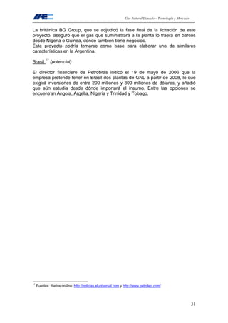 Gas Natural Licuado – Tecnología y Mercado
31
La británica BG Group, que se adjudicó la fase final de la licitación de este
proyecto, aseguró que el gas que suministrará a la planta lo traerá en barcos
desde Nigeria o Guinea, donde también tiene negocios.
Este proyecto podría tomarse como base para elaborar uno de similares
características en la Argentina.
Brasil 17
(potencial)
El director financiero de Petrobras indicó el 19 de mayo de 2006 que la
empresa pretende tener en Brasil dos plantas de GNL a partir de 2008, lo que
exigirá inversiones de entre 200 millones y 300 millones de dólares, y añadió
que aún estudia desde dónde importará el insumo. Entre las opciones se
encuentran Angola, Argelia, Nigeria y Trinidad y Tobago.
17
Fuentes: diarios on-line: http://noticias.eluniversal.com y http://www.petroleo.com/
 