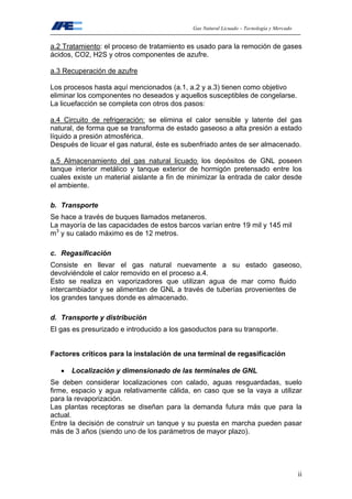 Gas Natural Licuado – Tecnología y Mercado
ii
a.2 Tratamiento: el proceso de tratamiento es usado para la remoción de gases
ácidos, CO2, H2S y otros componentes de azufre.
a.3 Recuperación de azufre
Los procesos hasta aquí mencionados (a.1, a.2 y a.3) tienen como objetivo
eliminar los componentes no deseados y aquellos susceptibles de congelarse.
La licuefacción se completa con otros dos pasos:
a.4 Circuito de refrigeración: se elimina el calor sensible y latente del gas
natural, de forma que se transforma de estado gaseoso a alta presión a estado
líquido a presión atmosférica.
Después de licuar el gas natural, éste es subenfriado antes de ser almacenado.
a.5 Almacenamiento del gas natural licuado: los depósitos de GNL poseen
tanque interior metálico y tanque exterior de hormigón pretensado entre los
cuales existe un material aislante a fin de minimizar la entrada de calor desde
el ambiente.
b. Transporte
Se hace a través de buques llamados metaneros.
La mayoría de las capacidades de estos barcos varían entre 19 mil y 145 mil
m3
y su calado máximo es de 12 metros.
c. Regasificación
Consiste en llevar el gas natural nuevamente a su estado gaseoso,
devolviéndole el calor removido en el proceso a.4.
Esto se realiza en vaporizadores que utilizan agua de mar como fluido
intercambiador y se alimentan de GNL a través de tuberías provenientes de
los grandes tanques donde es almacenado.
d. Transporte y distribución
El gas es presurizado e introducido a los gasoductos para su transporte.
Factores críticos para la instalación de una terminal de regasificación
• Localización y dimensionado de las terminales de GNL
Se deben considerar localizaciones con calado, aguas resguardadas, suelo
firme, espacio y agua relativamente cálida, en caso que se la vaya a utilizar
para la revaporización.
Las plantas receptoras se diseñan para la demanda futura más que para la
actual.
Entre la decisión de construir un tanque y su puesta en marcha pueden pasar
más de 3 años (siendo uno de los parámetros de mayor plazo).
 