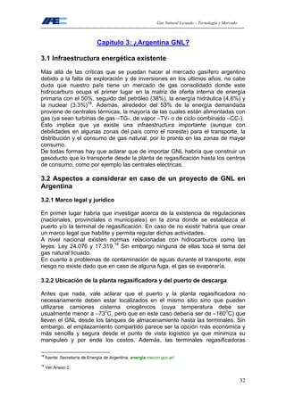 Gas Natural Licuado – Tecnología y Mercado
32
Capítulo 3: ¿Argentina GNL?
3.1 Infraestructura energética existente
Más allá de las críticas que se puedan hacer al mercado gasífero argentino
debido a la falta de exploración y de inversiones en los últimos años, no cabe
duda que nuestro país tiene un mercado de gas consolidado donde este
hidrocarburo ocupa el primer lugar en la matriz de oferta interna de energía
primaria con el 50%, seguido del petróleo (38%), la energía hidráulica (4,6%) y
la nuclear (3,3%)18
. Además, alrededor del 53% de la energía demandada
proviene de centrales térmicas, la mayoría de las cuales están alimentadas con
gas (ya sean turbinas de gas –TG-, de vapor –TV- o de ciclo combinado –CC-).
Esto implica que ya existe una infraestructura importante (aunque con
debilidades en algunas zonas del país como el noreste) para el transporte, la
distribución y el consumo de gas natural, por lo pronto en las zonas de mayor
consumo.
De todas formas hay que aclarar que de importar GNL habría que construir un
gasoducto que lo transporte desde la planta de regasificación hasta los centros
de consumo, como por ejemplo las centrales eléctricas.
3.2 Aspectos a considerar en caso de un proyecto de GNL en
Argentina
3.2.1 Marco legal y jurídico
En primer lugar habría que investigar acerca de la existencia de regulaciones
(nacionales, provinciales o municipales) en la zona donde se establezca el
puerto y/o la terminal de regasificación. En caso de no existir habría que crear
un marco legal que habilite y permita regular dichas actividades.
A nivel nacional existen normas relacionadas con hidrocarburos como las
leyes: Ley 24.076 y 17.319.19
Sin embargo ninguna de ellas toca el tema del
gas natural licuado.
En cuanto a problemas de contaminación de aguas durante el transporte, este
riesgo no existe dado que en caso de alguna fuga, el gas se evaporaría.
3.2.2 Ubicación de la planta regasificadora y del puerto de descarga
Antes que nada, vale aclarar que el puerto y la planta regasificadora no
necesariamente deben estar localizados en el mismo sitio sino que pueden
utilizarse camiones cisterna criogénicos (cuya temperatura debe ser
usualmente menor a –730
C, pero que en este caso debería ser de –1600
C) que
lleven el GNL desde los tanques de almacenamiento hasta las terminales. Sin
embargo, el emplazamiento compartido parece ser la opción más económica y
más sencilla y segura desde el punto de vista logístico ya que minimiza su
manipuleo y por ende los costos. Además, las terminales regasificadoras
18
fuente: Secretaría de Energía de Argentina. energia.mecon.gov.ar/
19
Ver Anexo 2.
 