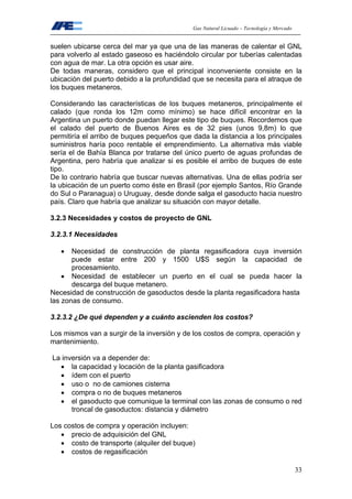 Gas Natural Licuado – Tecnología y Mercado
33
suelen ubicarse cerca del mar ya que una de las maneras de calentar el GNL
para volverlo al estado gaseoso es haciéndolo circular por tuberías calentadas
con agua de mar. La otra opción es usar aire.
De todas maneras, considero que el principal inconveniente consiste en la
ubicación del puerto debido a la profundidad que se necesita para el atraque de
los buques metaneros.
Considerando las características de los buques metaneros, principalmente el
calado (que ronda los 12m como mínimo) se hace difícil encontrar en la
Argentina un puerto donde puedan llegar este tipo de buques. Recordemos que
el calado del puerto de Buenos Aires es de 32 pies (unos 9,8m) lo que
permitiría el arribo de buques pequeños que dada la distancia a los principales
suministros haría poco rentable el emprendimiento. La alternativa más viable
sería el de Bahía Blanca por tratarse del único puerto de aguas profundas de
Argentina, pero habría que analizar si es posible el arribo de buques de este
tipo.
De lo contrario habría que buscar nuevas alternativas. Una de ellas podría ser
la ubicación de un puerto como éste en Brasil (por ejemplo Santos, Río Grande
do Sul o Paranagua) o Uruguay, desde donde salga el gasoducto hacia nuestro
país. Claro que habría que analizar su situación con mayor detalle.
3.2.3 Necesidades y costos de proyecto de GNL
3.2.3.1 Necesidades
• Necesidad de construcción de planta regasificadora cuya inversión
puede estar entre 200 y 1500 U$S según la capacidad de
procesamiento.
• Necesidad de establecer un puerto en el cual se pueda hacer la
descarga del buque metanero.
Necesidad de construcción de gasoductos desde la planta regasificadora hasta
las zonas de consumo.
3.2.3.2 ¿De qué dependen y a cuánto ascienden los costos?
Los mismos van a surgir de la inversión y de los costos de compra, operación y
mantenimiento.
La inversión va a depender de:
• la capacidad y locación de la planta gasificadora
• ídem con el puerto
• uso o no de camiones cisterna
• compra o no de buques metaneros
• el gasoducto que comunique la terminal con las zonas de consumo o red
troncal de gasoductos: distancia y diámetro
Los costos de compra y operación incluyen:
• precio de adquisición del GNL
• costo de transporte (alquiler del buque)
• costos de regasificación
 