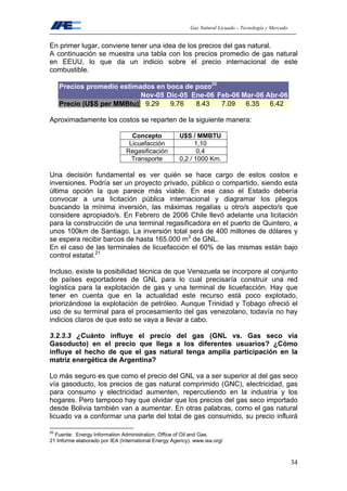 Gas Natural Licuado – Tecnología y Mercado
34
En primer lugar, conviene tener una idea de los precios del gas natural.
A continuación se muestra una tabla con los precios promedio de gas natural
en EEUU, lo que da un indicio sobre el precio internacional de este
combustible.
Precios promedio estimados en boca de pozo20
Nov-05 Dic-05 Ene-06 Feb-06 Mar-06 Abr-06
Precio (U$S per MMBtu) 9.29 9.76 8.43 7.09 6.35 6.42
Aproximadamente los costos se reparten de la siguiente manera:
Concepto U$S / MMBTU
Licuefacción 1,10
Regasificación 0,4
Transporte 0,2 / 1000 Km.
Una decisión fundamental es ver quién se hace cargo de estos costos e
inversiones. Podría ser un proyecto privado, público o compartido, siendo esta
última opción la que parece más viable. En ese caso el Estado debería
convocar a una licitación pública internacional y diagramar los pliegos
buscando la mínima inversión, las máximas regalías u otro/s aspecto/s que
considere apropiado/s. En Febrero de 2006 Chile llevó adelante una licitación
para la construcción de una terminal regasificadora en el puerto de Quintero, a
unos 100km de Santiago. La inversión total será de 400 millones de dólares y
se espera recibir barcos de hasta 165.000 m3
de GNL.
En el caso de las terminales de licuefacción el 60% de las mismas están bajo
control estatal.21
Incluso, existe la posibilidad técnica de que Venezuela se incorpore al conjunto
de países exportadores de GNL para lo cual precisaría construir una red
logística para la explotación de gas y una terminal de licuefacción. Hay que
tener en cuenta que en la actualidad este recurso está poco explotado,
priorizándose la explotación de petróleo. Aunque Trinidad y Tobago ofreció el
uso de su terminal para el procesamiento del gas venezolano, todavía no hay
indicios claros de que esto se vaya a llevar a cabo.
3.2.3.3 ¿Cuánto influye el precio del gas (GNL vs. Gas seco vía
Gasoducto) en el precio que llega a los diferentes usuarios? ¿Cómo
influye el hecho de que el gas natural tenga amplia participación en la
matriz energética de Argentina?
Lo más seguro es que como el precio del GNL va a ser superior al del gas seco
vía gasoducto, los precios de gas natural comprimido (GNC), electricidad, gas
para consumo y electricidad aumenten, repercutiendo en la industria y los
hogares. Pero tampoco hay que olvidar que los precios del gas seco importado
desde Bolivia también van a aumentar. En otras palabras, como el gas natural
licuado va a conformar una parte del total de gas consumido, su precio influirá
20
Fuente: Energy Information Administration, Office of Oil and Gas.
21 Informe elaborado por IEA (International Energy Agency). www.iea.org/
 