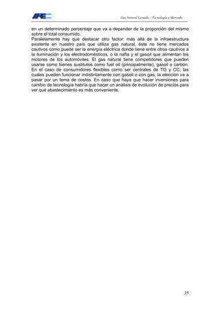 Gas Natural Licuado – Tecnología y Mercado
35
en un determinado porcentaje que va a depender de la proporción del mismo
sobre el total consumido.
Paralelamente hay que destacar otro factor: más allá de la infraestructura
existente en nuestro país que utiliza gas natural, éste no tiene mercados
cautivos como puede ser la energía eléctrica donde tiene entre otros cautivos a
la iluminación y los electrodomésticos, o la nafta y el gasoil que alimentan los
motores de los automóviles. El gas natural tiene competidores que pueden
usarse como bienes sustitutos como fuel oil (principalmente), gasoil o carbón.
En el caso de consumidores flexibles como ser centrales de TG y CC, las
cuales pueden funcionar indistintamente con gasoil o con gas, la elección va a
pasar por un tema de costos. En caso que haya que hacer inversiones para
cambio de tecnología habría que hacer un análisis de evolución de precios para
ver qué abastecimiento es más conveniente.
 