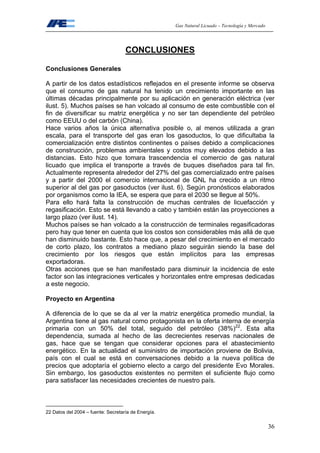 Gas Natural Licuado – Tecnología y Mercado
36
CONCLUSIONES
Conclusiones Generales
A partir de los datos estadísticos reflejados en el presente informe se observa
que el consumo de gas natural ha tenido un crecimiento importante en las
últimas décadas principalmente por su aplicación en generación eléctrica (ver
ilust. 5). Muchos países se han volcado al consumo de este combustible con el
fin de diversificar su matriz energética y no ser tan dependiente del petróleo
como EEUU o del carbón (China).
Hace varios años la única alternativa posible o, al menos utilizada a gran
escala, para el transporte del gas eran los gasoductos, lo que dificultaba la
comercialización entre distintos continentes o países debido a complicaciones
de construcción, problemas ambientales y costos muy elevados debido a las
distancias. Esto hizo que tomara trascendencia el comercio de gas natural
licuado que implica el transporte a través de buques diseñados para tal fin.
Actualmente representa alrededor del 27% del gas comercializado entre países
y a partir del 2000 el comercio internacional de GNL ha crecido a un ritmo
superior al del gas por gasoductos (ver ilust. 6). Según pronósticos elaborados
por organismos como la IEA, se espera que para el 2030 se llegue al 50%.
Para ello hará falta la construcción de muchas centrales de licuefacción y
regasificación. Esto se está llevando a cabo y también están las proyecciones a
largo plazo (ver ilust. 14).
Muchos países se han volcado a la construcción de terminales regasificadoras
pero hay que tener en cuenta que los costos son considerables más allá de que
han disminuido bastante. Esto hace que, a pesar del crecimiento en el mercado
de corto plazo, los contratos a mediano plazo seguirán siendo la base del
crecimiento por los riesgos que están implícitos para las empresas
exportadoras.
Otras acciones que se han manifestado para disminuir la incidencia de este
factor son las integraciones verticales y horizontales entre empresas dedicadas
a este negocio.
Proyecto en Argentina
A diferencia de lo que se da al ver la matriz energética promedio mundial, la
Argentina tiene al gas natural como protagonista en la oferta interna de energía
primaria con un 50% del total, seguido del petróleo (38%)22
. Esta alta
dependencia, sumada al hecho de las decrecientes reservas nacionales de
gas, hace que se tengan que considerar opciones para el abastecimiento
energético. En la actualidad el suministro de importación proviene de Bolivia,
país con el cual se está en conversaciones debido a la nueva política de
precios que adoptaría el gobierno electo a cargo del presidente Evo Morales.
Sin embargo, los gasoductos existentes no permiten el suficiente flujo como
para satisfacer las necesidades crecientes de nuestro país.
22 Datos del 2004 – fuente: Secretaría de Energía.
 