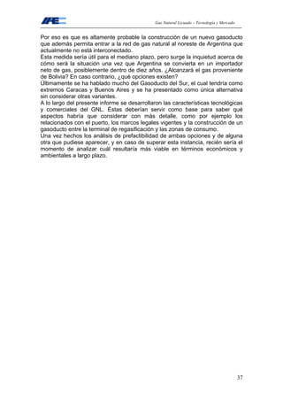 Gas Natural Licuado – Tecnología y Mercado
37
Por eso es que es altamente probable la construcción de un nuevo gasoducto
que además permita entrar a la red de gas natural al noreste de Argentina que
actualmente no está interconectado.
Esta medida sería útil para el mediano plazo, pero surge la inquietud acerca de
cómo será la situación una vez que Argentina se convierta en un importador
neto de gas, posiblemente dentro de diez años. ¿Alcanzará el gas proveniente
de Bolivia? En caso contrario, ¿qué opciones existen?
Últimamente se ha hablado mucho del Gasoducto del Sur, el cual tendría como
extremos Caracas y Buenos Aires y se ha presentado como única alternativa
sin considerar otras variantes.
A lo largo del presente informe se desarrollaron las características tecnológicas
y comerciales del GNL. Éstas deberían servir como base para saber qué
aspectos habría que considerar con más detalle, como por ejemplo los
relacionados con el puerto, los marcos legales vigentes y la construcción de un
gasoducto entre la terminal de regasificación y las zonas de consumo.
Una vez hechos los análisis de prefactibilidad de ambas opciones y de alguna
otra que pudiese aparecer, y en caso de superar esta instancia, recién sería el
momento de analizar cuál resultaría más viable en términos económicos y
ambientales a largo plazo.
 