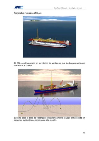 Gas Natural Licuado – Tecnología y Mercado
40
Terminal de recepción offshore
El GNL es almacenado en su interior. La ventaja es que los buques no tienen
que entrar al puerto.
En este caso el caso es vaporizado instantáneamente y luego almacenado en
cavernas subterráneas como gas a alta presión.
 
