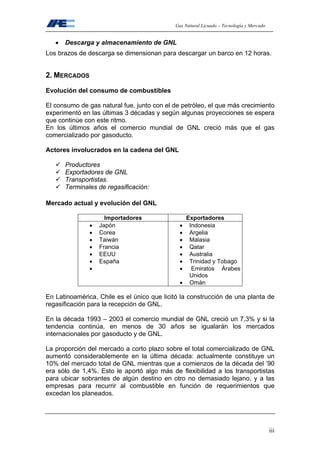 Gas Natural Licuado – Tecnología y Mercado
iii
• Descarga y almacenamiento de GNL
Los brazos de descarga se dimensionan para descargar un barco en 12 horas.
2. MERCADOS
Evolución del consumo de combustibles
El consumo de gas natural fue, junto con el de petróleo, el que más crecimiento
experimentó en las últimas 3 décadas y según algunas proyecciones se espera
que continúe con este ritmo.
En los últimos años el comercio mundial de GNL creció más que el gas
comercializado por gasoducto.
Actores involucrados en la cadena del GNL
Productores
Exportadores de GNL
Transportistas.
Terminales de regasificación:
Mercado actual y evolución del GNL
Importadores Exportadores
• Japón
• Corea
• Taiwán
• Francia
• EEUU
• España
•
• Indonesia
• Argelia
• Malasia
• Qatar
• Australia
• Trinidad y Tobago
• Emiratos Árabes
Unidos
• Omán
En Latinoamérica, Chile es el único que licitó la construcción de una planta de
regasificación para la recepción de GNL.
En la década 1993 – 2003 el comercio mundial de GNL creció un 7,3% y si la
tendencia continúa, en menos de 30 años se igualarán los mercados
internacionales por gasoducto y de GNL.
La proporción del mercado a corto plazo sobre el total comercializado de GNL
aumentó considerablemente en la última década: actualmente constituye un
10% del mercado total de GNL mientras que a comienzos de la década del ’90
era sólo de 1,4%. Esto le aportó algo más de flexibilidad a los transportistas
para ubicar sobrantes de algún destino en otro no demasiado lejano, y a las
empresas para recurrir al combustible en función de requerimientos que
excedan los planeados.
 