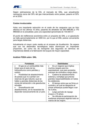 Gas Natural Licuado – Tecnología y Mercado
iv
Según estimaciones de la EIA, el mercado de GNL, que actualmente
representa cerca del 30% del gas intercambiado entre países, pasaría al 50%
en el 2030.
Costos involucrados
Hubo una importante reducción en el costo de los cargueros que se hizo
efectiva en los últimos 10 años, pasando de alrededor de 260 MMU$S a 170
MMU$S en la actualidad, para una capacidad aproximada de 130.000 m3
.
El punto de indiferencia económica entre un proyecto de GNL y un gasoducto
se halla aproximadamente en 3000 km, por lo que el GNL parece conveniente
para largas distancias.
Actualmente el mayor costo reside en el proceso de licuefacción. Se espera
que con los desarrollos tecnológicos estos disminuyan en importante
proporción, así como los de transporte (los segundos en términos de
importancia) debido a la fabricación de buques de mayor capacidad.
Análisis FODA sobre GNL
Fortalezas Debilidades
• El gas es un combustible más
limpio que el resto de los
hidrocarburos como petróleo y
carbón.
• Posibilidad de abastecimiento
de países que no cuentan con
reservas de gas natural y que se
hallan a grandes distancias de las
zonas de extracción o de gasoductos
actuales.
• Diversificación del
abastecimiento, sin la necesidad de
depender exclusivamente de un país.
• Es un negocio que implica
muchos riesgos para los
exportadores, que para acotarlos
precisan de contratos a largo plazo.
• Cadena de abastecimiento
extensa y compleja que precisa
grandes responsabilidades en todos
los eslabones.
• El tiempo entre que se firma un
contrato y el cual se despacha el
primer embarque puede llegar a ser
de 5 años.
• Largo período de repago
(mayor a 15 años).
• Se dificulta la participación de
medianas empresas dejando todo en
manos de los majors.
 