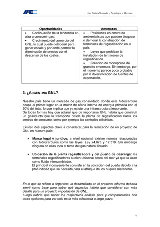 Gas Natural Licuado – Tecnología y Mercado
v
Oportunidades Amenazas
• Continuación de la tendencia en
alza a consumir gas.
• Crecimiento del comercio del
GNL, lo cual puede colaborar para
ganar escala y por ende permitir la
disminución de precios por el
descenso de los costos.
• Posiciones en contra de
ambientalistas que pueden bloquear
o demorar la construcción de
terminales de regasificación en el
país.
• Leyes que prohíban la
instalación de terminales de
regasificación.
• Creación de monopolios de
grandes empresas. Sin embargo, por
el momento parece poco probable
por la diversificación de fuentes de
exportación.
3. ¿ARGENTINA GNL?
Nuestro país tiene un mercado de gas consolidado donde este hidrocarburo
ocupa el primer lugar en la matriz de oferta interna de energía primaria con el
50% del total, lo que implica que ya existe una infraestructura importante.
De todas formas hay que aclarar que de importarse GNL habría que construir
un gasoducto que lo transporte desde la planta de regasificación hasta los
centros de consumo, como por ejemplo las centrales eléctricas.
Existen dos aspectos clave a considerar para la realización de un proyecto de
GNL en nuestro país:
• Marco legal y jurídico: a nivel nacional existen normas relacionadas
con hidrocarburos como las leyes: Ley 24.076 y 17.319. Sin embargo
ninguna de ellas toca el tema del gas natural licuado.
• Ubicación de la planta regasificadora y del puerto de descarga: las
terminales regasificadoras suelen ubicarse cerca del mar ya que lo usan
como fluido intercambiador.
El principal inconveniente consiste en la ubicación del puerto debido a la
profundidad que se necesita para el atraque de los buques metaneros.
En lo que se refiere a Argentina, lo desarrollado en el presente informe debería
servir como base para saber qué aspectos habría que considerar con más
detalle para un proyecto importación de GNL.
Luego habría que hacer los respectivos análisis para y comparaciones con
otras opciones para ver cuál es la más adecuada a largo plazo.
 