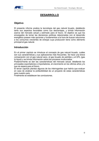 Gas Natural Licuado – Tecnología y Mercado
0
DESARROLLO
Objetivo
El presente informe analiza la tecnología del gas natural licuado, detallando
tanto sus aspectos favorables como sus desventajas, y brinda información
acerca del mercado actual y estimado para el futuro. El objetivo es que los
encargados de tomar las decisiones políticas relacionadas con el desarrollo
energético posean más opciones y fundamentos a la hora de buscar soluciones
a los consumos crecientes de energía cuya producción tiene como elemento
principal el gas natural.
Introducción
En el primer capítulo se introduce el concepto de gas natural licuado, cuáles
son sus características y sus aplicaciones más frecuentes. Se hace una breve
comparación con el gas natural seco, el gas licuado de petróleo y el GTL (gas
to liquid) y se brinda información sobre los procesos involucrados.
Posteriormente se dan las características del mercado actual, detallando los
principales exportadores e importadores, el crecimiento en los últimos años y lo
que se espera para el futuro.
El tercer capítulo plantea algunos de los interrogantes que habría que evaluar
en caso de analizar la prefactibilidad de un proyecto de estas características
para nuestro país.
Finalmente se establecen las conclusiones.
 