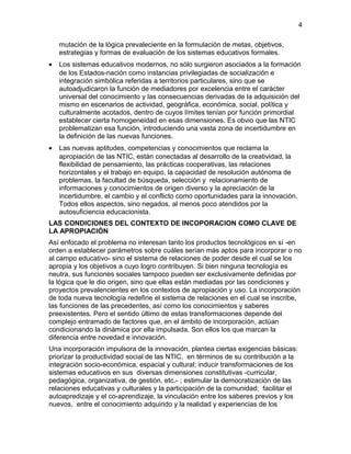mutación de la lógica prevaleciente en la formulación de metas, objetivos,
estrategias y formas de evaluación de los sistemas educativos formales.
• Los sistemas educativos modernos, no sólo surgieron asociados a la formación
de los Estados-nación como instancias privilegiadas de socialización e
integración simbólica referidas a territorios particulares, sino que se
autoadjudicaron la función de mediadores por excelencia entre el carácter
universal del conocimiento y las consecuencias derivadas de la adquisición del
mismo en escenarios de actividad, geográfica, económica, social, política y
culturalmente acotados, dentro de cuyos límites tenían por función primordial
establecer cierta homogeneidad en esas dimensiones. Es obvio que las NTIC
problematizan esa función, introduciendo una vasta zona de incertidumbre en
la definición de las nuevas funciones.
• Las nuevas aptitudes, competencias y conocimientos que reclama la
apropiación de las NTIC, están conectadas al desarrollo de la creatividad, la
flexibilidad de pensamiento, las prácticas cooperativas, las relaciones
horizontales y el trabajo en equipo, la capacidad de resolución autónoma de
problemas, la facultad de búsqueda, selección y relacionamiento de
informaciones y conocimientos de origen diverso y la apreciación de la
incertidumbre, el cambio y el conflicto como oportunidades para la innovación.
Todos ellos aspectos, sino negados, al menos poco atendidos por la
autosuficiencia educacionista.
LAS CONDICIONES DEL CONTEXTO DE INCOPORACION COMO CLAVE DE
LA APROPIACIÓN
Así enfocado el problema no interesan tanto los productos tecnológicos en sí -en
orden a establecer parámetros sobre cuáles serían más aptos para incorporar o no
al campo educativo- sino el sistema de relaciones de poder desde el cual se los
apropia y los objetivos a cuyo logro contribuyen. Si bien ninguna tecnología es
neutra, sus funciones sociales tampoco pueden ser exclusivamente definidas por
la lógica que le dio origen, sino que ellas están mediadas por las condiciones y
proyectos prevalencientes en los contextos de apropiación y uso. La incorporación
de toda nueva tecnología redefine el sistema de relaciones en el cual se inscribe,
las funciones de las precedentes, así como los conocimientos y saberes
preexistentes. Pero el sentido último de estas transformaciones depende del
complejo entramado de factores que, en el ámbito de incorporación, actúan
condicionando la dinámica por ella impulsada. Son ellos los que marcan la
diferencia entre novedad e innovación.
Una incorporación impulsora de la innovación, plantea ciertas exigencias básicas:
priorizar la productividad social de las NTIC, en términos de su contribución a la
integración socio-económica, espacial y cultural; inducir transformaciones de los
sistemas educativos en sus diversas dimensiones constitutivas -curricular,
pedagógica, organizativa, de gestión, etc.- ; estimular la democratización de las
relaciones educativas y culturales y la participación de la comunidad; facilitar el
autoapredizaje y el co-aprendizaje, la vinculación entre los saberes previos y los
nuevos, entre el conocimiento adquirido y la realidad y experiencias de los
4
 