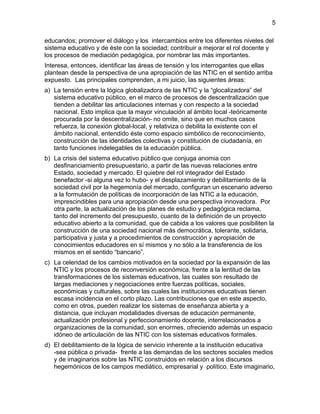 educandos; promover el diálogo y los intercambios entre los diferentes niveles del
sistema educativo y de éste con la sociedad; contribuir a mejorar el rol docente y
los procesos de mediación pedagógica, por nombrar las más importantes.
Interesa, entonces, identificar las áreas de tensión y los interrogantes que ellas
plantean desde la perspectiva de una apropiación de las NTIC en el sentido arriba
expuesto. Las principales comprenden, a mi juicio, las siguientes áreas:
a) La tensión entre la lógica globalizadora de las NTIC y la “glocalizadora” del
sistema educativo público, en el marco de procesos de descentralización que
tienden a debilitar las articulaciones internas y con respecto a la sociedad
nacional. Esto implica que la mayor vinculación al ámbito local -teóricamente
procurada por la descentralización- no omite, sino que en muchos casos
refuerza, la conexión global-local, y relativiza o debilita la existente con el
ámbito nacional, entendido éste como espacio simbólico de reconocimiento,
construcción de las identidades colectivas y constitución de ciudadanía, en
tanto funciones indelegables de la educación pública.
b) La crisis del sistema educativo público que conjuga anomia con
desfinanciamiento presupuestario, a partir de las nuevas relaciones entre
Estado, sociedad y mercado. El quiebre del rol integrador del Estado
benefactor -si alguna vez lo hubo- y el desplazamiento y debilitamiento de la
sociedad civil por la hegemonía del mercado, configuran un escenario adverso
a la formulación de políticas de incorporación de las NTIC a la educación,
imprescindibles para una apropiación desde una perspectiva innovadora. Por
otra parte, la actualización de los planes de estudio y pedagógica reclama,
tanto del incremento del presupuesto, cuanto de la definición de un proyecto
educativo abierto a la comunidad, que de cabida a los valores que posibiliten la
construcción de una sociedad nacional más democrática, tolerante, solidaria,
participativa y justa y a procedimientos de construcción y apropiación de
conocimientos educadores en sí mismos y no sólo a la transferencia de los
mismos en el sentido “bancario”.
c) La celeridad de los cambios motivados en la sociedad por la expansión de las
NTIC y los procesos de reconversión económica, frente a la lentitud de las
transformaciones de los sistemas educativos, las cuales son resultado de
largas mediaciones y negociaciones entre fuerzas políticas, sociales,
económicas y culturales, sobre las cuales las instituciones educativas tienen
escasa incidencia en el corto plazo. Las contribuciones que en este aspecto,
como en otros, pueden realizar los sistemas de enseñanza abierta y a
distancia, que incluyan modalidades diversas de educación permanente,
actualización profesional y perfeccionamiento docente, interrelacionados a
organizaciones de la comunidad, son enormes, ofreciendo además un espacio
idóneo de articulación de las NTIC con los sistemas educativos formales.
d) El debilitamiento de la lógica de servicio inherente a la institución educativa
-sea pública o privada- frente a las demandas de los sectores sociales medios
y de imaginarios sobre las NTIC construidos en relación a los discursos
hegemónicos de los campos mediático, empresarial y político. Este imaginario,
5
 
