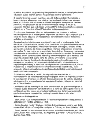 violencia. Problemas de gravedad y complejidad inusitadas, a cuya superación la
educación puede aportar, pero de ningún modo resolver por sí sola.
Si esos fenómenos señalan cuan lejos se está de la sociedad informatizada e
hipercontectada a las redes que vaticinan las utopías globalizadoras, algunos
datos lo confirman. Los abonados a Internet no superan en el país las 253.000
personas, y la proyección de los usuarios estimados no llega al 1% de su
población. Mientras que en Estados Unidos el 90% de las escuelas tienen acceso
a la red, en la Argentina, sólo el 5% de ellas están concectadas.
Por otra parte, las graves falencias y distorsiones que presenta el sistema
educativo público en el nivel superior -imposibles de abordar aquí- propician que la
crisis del mismo adquiera un insospechado carácter realimentador de la crisis
global de la educación.
Siendo el centro del sistema de investigación nacional, el nivel superior de la
educación pública es el que debiera obrar como actor principal en la orientación de
los procesos de apropiación, adaptación y creación tecnológica, con una fuerte
gravitación en la toma de decisiones políticas referidas a los grandes problemas
nacionales. En esto reside, en gran medida, la posibilidad de generar , estrategias
y acciones de apropiación tecnológica que incentiven la innovación. Sin embargo,
atrapado en sus contradicciones internas y en las emergentes de la distancia con
respecto a la sociedad, buena parte del sistema universitario -excepciones
siempre las hay- se debate entre las aspiraciones de universalismo de corte
eurocéntrico herederas del pensamiento de la Ilustración, el cientificismo de
inspiración positivista y el despuntar de un globalismo posmodernista que, tras la
invocación a la importancia del conocimiento concebido en abstracto, elude
responder a los desafíos planteados por las particularidades socio-históricas del
propio marco de pertenencia.
En tal sentido, el temor al cambio, las regulaciones anacrónicas, la
burocratización, los obsoletos recursos pedagógicos en uso, la corporativización y
la feudalización, prolongan los efectos desestructuradores del sistema educativo
público argentino provocados por las sucesivas dictaduras militares, en especial
por la última de ellas.
La evidencia de las homologías de estos procesos con los que tienen lugar en la
sociedad puede desalentar, pero también ser el punto de partida para delinear los
perfiles del cambio, ya que sin el indispensable ejercicio de la imaginación sólo
queda el camino de reproducirlas, dentro y fuera del sistema educativo.
Referencias Bibliográficas
. Beck, Ulrick, “Qué es la globalización ? Falacias del globalismo. Respuestas a la
globalización.”, Paidós, Barcelona, 1998.
. García Canclini, Néstor, “Culturas Híbridas. Estrategias para entrar y salir de la
modernidad”, Grijalbo-Consejo Nacional para la Cultura y las Artes, México, 1989.
. Filmus, Daniel, La descentralización educativa en el centro del debate, en: Filmus
Daniel, Isuani Aldo, compiladores, “La Argentina que viene”, FLACSO-UNICEF,
Buenos Aires, 1998.
7
 