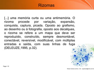[...] uma memória curta ou uma antimemória. O rizoma procede por variação, expansão, conquista, captura, picada. Oposto ao grafismo, ao desenho ou à fotografia, oposto aos decalques, o rizoma se refere a um mapa que deve ser reproduzido, construído, sempre desmontável, conectável, reversível, modificável, com múltiplas entradas e saída, com suas linhas de fuga (DELEUZE,1995, p.32).  Rizomas 