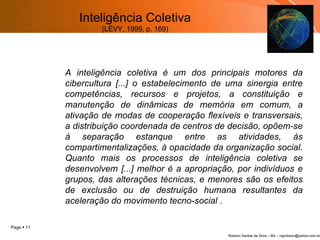 A inteligência coletiva  é um dos principais motores da cibercultura [...] o estabelecimento de uma sinergia entre competências, recursos e projetos, a constituição e manutenção de dinâmicas de memória em comum, a ativação de modas de cooperação flexíveis e transversais, a distribuição coordenada de centros de decisão, opõem-se à separação estanque entre as atividades, às compartimentalizações, à opacidade da organização social. Quanto mais os processos de inteligência coletiva se desenvolvem [...] melhor é a apropriação, por indivíduos e grupos, das alterações técnicas, e menores são os efeitos de exclusão ou de destruição humana resultantes da aceleração do movimento tecno-social . Inteligência Coletiva (LÉVY, 1999, p. 169) 