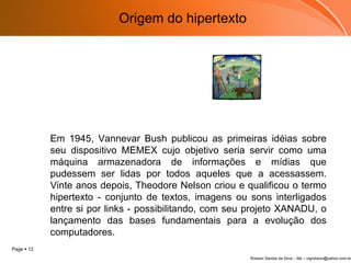 Em 1945, Vannevar Bush publicou as primeiras idéias sobre seu dispositivo MEMEX cujo objetivo seria servir como uma máquina armazenadora de informações e mídias que pudessem ser lidas por todos aqueles que a acessassem. Vinte anos depois, Theodore Nelson criou e qualificou o termo hipertexto - conjunto de textos, imagens ou sons interligados entre si por links - possibilitando, com seu projeto XANADU, o lançamento das bases fundamentais para a evolução dos computadores. Origem do hipertexto 