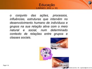 Educação (LIBÂNEO, 2002, p. 32) o  conjunto das ações, processos, influências, estruturas que intervêm no desenvolvimento humano de indivíduos e grupos na sua relação ativa com o meio natural e social, num determinado contexto de relações entre grupos e classes sociais.   