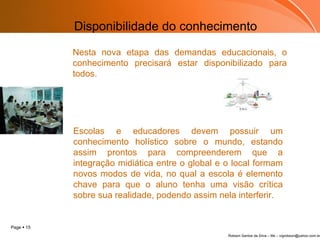 Disponibilidade do conhecimento Nesta nova etapa das demandas educacionais, o conhecimento precisará estar disponibilizado para todos.    Escolas e educadores devem possuir um conhecimento holístico sobre o mundo, estando assim prontos para compreenderem que a integração midiática entre o global e o local formam novos modos de vida, no qual a escola é elemento chave para que o aluno tenha uma visão crítica sobre sua realidade, podendo assim nela interferir. 