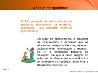 As TIC, por si só, não são a solução dos problemas educacionais na Amazônia, certamente,  sua utilização mostra-se imprescindível. Em lugar de comunicar-se, o educador faz comunicados e depósitos que os educandos, meras incidências, recebem pacientemente, memorizam e repetem. Eis aí a concepção bancária da educação, em que a única imagem de ação que se oferece aos educandos é a de receberem os depósitos, guardá-los e arquivá-los.  (FREIRE, 1987, p.58)   Acesso de qualidade 