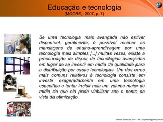Se uma tecnologia mais avançada não estiver disponível, geralmente, é possível receber as mensagens de ensino-aprendizagem por uma tecnologia mais simples [...] muitas vezes, existe a preocupação de dispor de tecnologias avançadas em lugar de se investir em mídia de qualidade para a distribuição por essas tecnologias. Um dos erros mais comuns relativos à tecnologia consiste em investir exageradamente em uma tecnologia específica e tentar incluir nela um volume maior de mídia do que ela pode viabilizar sob o ponto de vista da otimização.  Educação e tecnologia (MOORE,  2007, p. 7) 