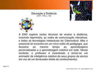 A EAD explora certas técnicas de ensino a distância, incluindo hipermídia, as redes de comunicação interativas, e todas as tecnologias intelectuais da Cibercultura. Mas o essencial se encontra em um novo estilo de pedagogia, que favorece ao mesmo tempo as aprendizagens personalizadas e a aprendizagem coletiva em rede. Nesse contexto, o professor é incentivado a tornar-se um animador da inteligência coletiva de seus grupos de alunos em vez de um fornecedor direto de conhecimentos. Educação a Distância (LÉVY, 1999, p. 158) 