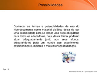 Conhecer as formas e potencialidades de uso do hiperdocumento como material didático deixa de ser uma possibilidade para se tornar uma ação obrigatória para todos os educadores, pois, desta forma, poderão atuar adequadamente junto aos seus alunos, preparando-os para um mundo que experimenta, cotidianamente, maiores e mais intensas mudanças.  Possibilidades 