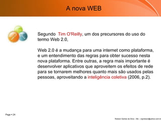 Segundo  Tim O'Reilly , um dos precursores do uso do termo Web 2.0,    Web 2.0 é a mudança para uma internet como plataforma, e um entendimento das regras para obter sucesso nesta nova plataforma. Entre outras, a regra mais importante é desenvolver aplicativos que aproveitem os efeitos de rede para se tornarem melhores quanto mais são usados pelas pessoas, aproveitando a  inteligência coletiva  (2006, p.2). A nova WEB 