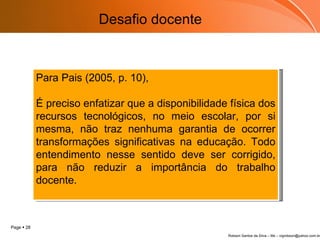 Desafio docente Para Pais (2005, p. 10), É preciso enfatizar que a disponibilidade física dos recursos tecnológicos, no meio escolar, por si mesma, não traz nenhuma garantia de ocorrer transformações significativas na educação. Todo entendimento nesse sentido deve ser corrigido, para não reduzir a importância do trabalho docente.  