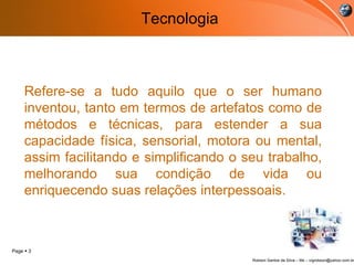 Tecnologia Refere-se a tudo aquilo que o ser humano inventou, tanto em termos de artefatos como de métodos e técnicas, para estender a sua capacidade física, sensorial, motora ou mental, assim facilitando e simplificando o seu trabalho, melhorando sua condição de vida ou enriquecendo suas relações interpessoais. 