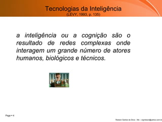Tecnologias da Inteligência (LÉVY, 1993, p. 135) a inteligência ou a cognição são o resultado de redes complexas onde interagem um grande número de atores humanos, biológicos e técnicos. 