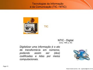 Tecnologias da Informação  e da Comunicação (TIC / NTIC) NTIC - Digital (Lévy, 1999, p. 50) Digitalizar uma informação é o ato de transformá-la em números, podendo assim ser (des) codificadas e lidas por meios computacionais.     TIC 