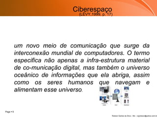 Ciberespaço um novo meio de comunicação que surge da interconexão mundial de computadores. O termo especifica não apenas a infra-estrutura material de co­municação digital, mas também o universo oceânico de informações que ela abriga, assim como os seres humanos que navegam e alimentam esse universo . (LÉVY,1999, p. 17) 