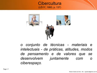Cibercultura (LÉVY, 1993, p. 137) o conjunto de técnicas - materiais e intelectuais - de práticas, atitudes, modos de pensamento e de valores que se desenvolvem juntamente com o ciberespaço . 