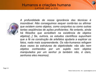 Humanos e criações humana (LATOUR, 2001, p. 213) A profundidade de nossa ignorância das técnicas é insondável. Não conseguimos sequer contá-las ou afirmar que existem como objetos, como conjuntos ou como outras tantas seqüências de ações proficientes. No entanto, ainda há filósofos que acreditam na existência de objetos abjetos[...] Se, outrora, os estudos científicos supunham que a fé na construção de artefatos ajudaria a explicar os fatos, nada mais surpreendente. Os não-humanos refogem duas vezes às estruturas da objetividade: não são nem objetos conhecidos por um sujeito nem objetos manipulados por um senhor (e também não, é claro, senhores eles mesmos).     