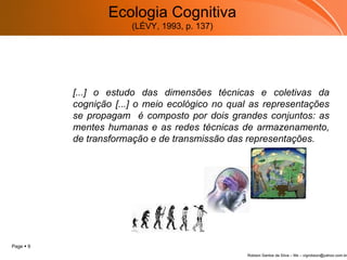 Ecologia Cognitiva (LÉVY, 1993, p. 137) [...] o estudo das dimensões técnicas e coletivas da cognição [...] o meio ecológico no qual as representações se propagam  é composto por dois grandes conjuntos: as mentes humanas e as redes técnicas de armazenamento, de transformação e de transmissão das representações.      